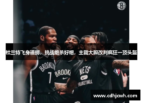 杜兰特飞身遥掷，挑战绝杀好帽，主裁大胆改判疯狂一顶头盔